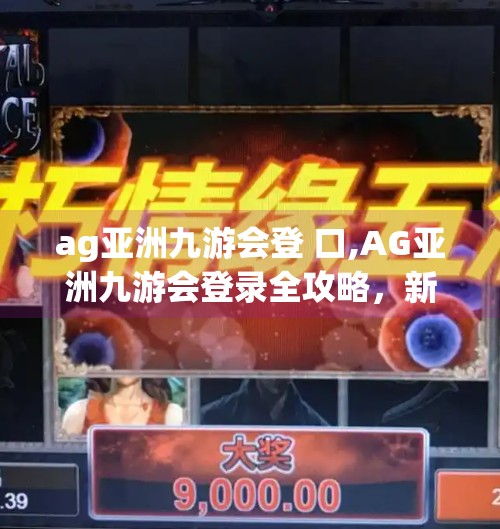 ag亚洲九游会登 口,AG亚洲九游会登录全攻略，新手必看，避坑指南一网打尽！