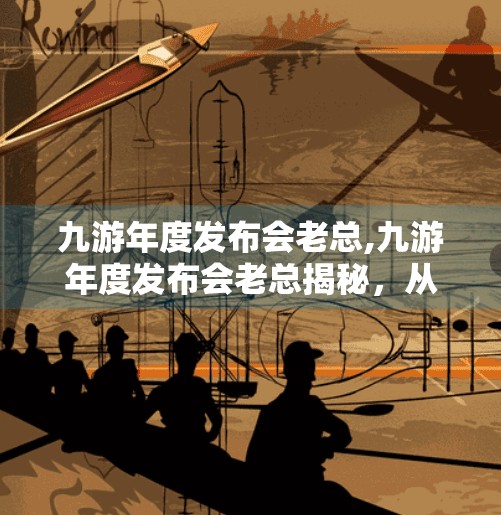 九游年度发布会老总,九游年度发布会老总揭秘,从游戏搬运工到生态构建者的蜕变之路 九游年度发布会老总,九游年度发布会老总揭秘,从游戏搬运工到生态构建者的蜕变之路