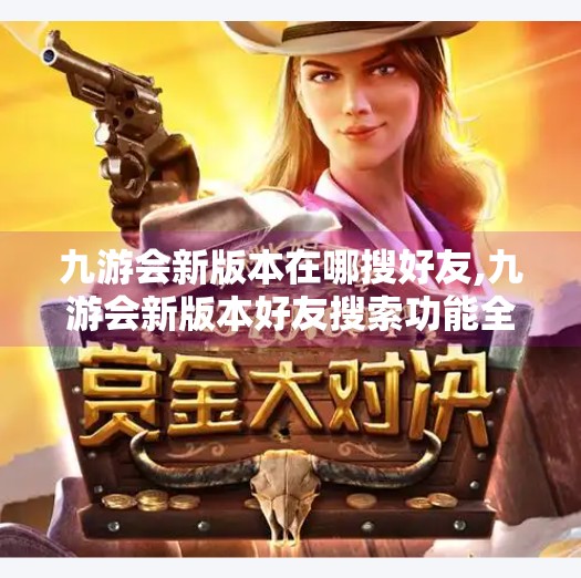 九游会新版本在哪搜好友,九游会新版本好友搜索功能全解析！手把手教你轻松找到游戏搭子！