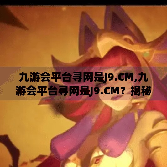 九游会平台寻网是J9.CM,九游会平台寻网是J9.CM？揭秘J9.CM背后的流量密码与用户陷阱