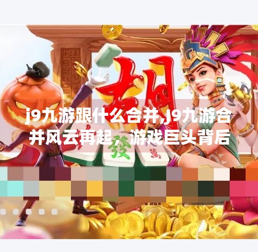 j9九游跟什么合并,J9九游合并风云再起，游戏巨头背后的资本逻辑与行业重塑